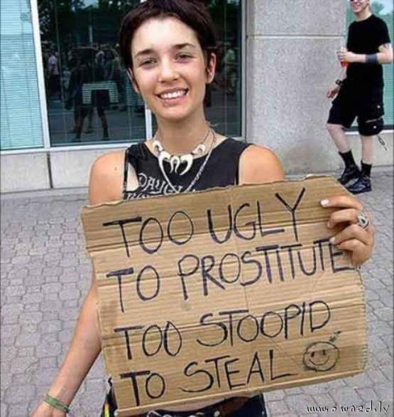 Too ugly to prostitute too stoopid to steal
