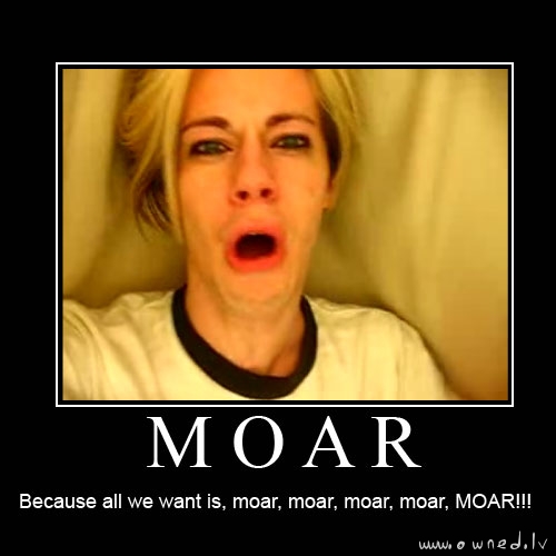 Because all we want is moar !!!